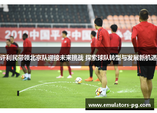 许利民带领北京队迎接未来挑战 探索球队转型与发展新机遇