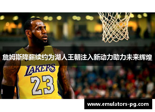 詹姆斯降薪续约为湖人王朝注入新动力助力未来辉煌
