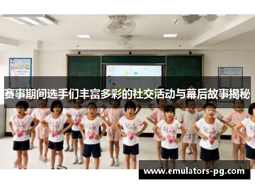赛事期间选手们丰富多彩的社交活动与幕后故事揭秘