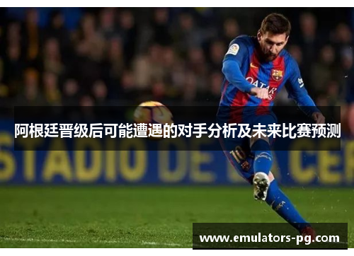 阿根廷晋级后可能遭遇的对手分析及未来比赛预测