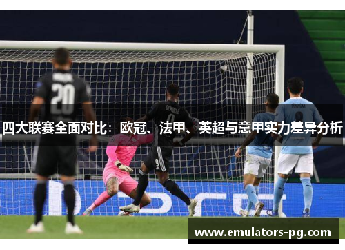 四大联赛全面对比:欧冠、法甲、英超与意甲实力差异分析 四大联赛全面对比:欧冠、法甲、英超与意甲实力差异分析