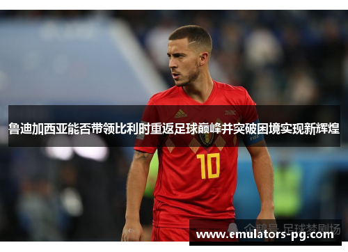 鲁迪加西亚能否带领比利时重返足球巅峰并突破困境实现新辉煌 鲁迪加西亚能否带领比利时重返足球巅峰并突破困境实现新辉煌