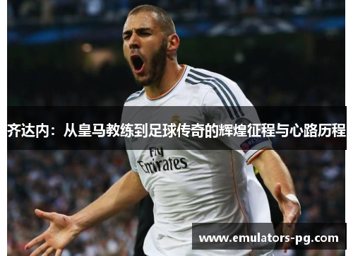 齐达内:从皇马教练到足球传奇的辉煌征程与心路历程 齐达内:从皇马教练到足球传奇的辉煌征程与心路历程