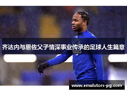 齐达内与恩佐父子情深事业传承的足球人生篇章