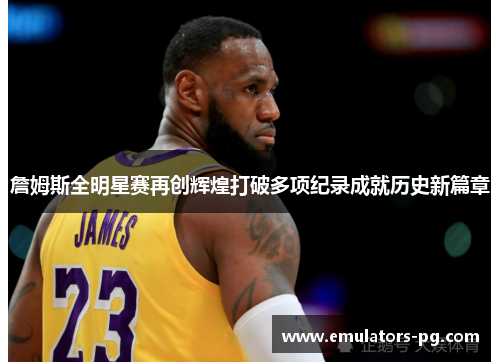 詹姆斯全明星赛再创辉煌打破多项纪录成就历史新篇章