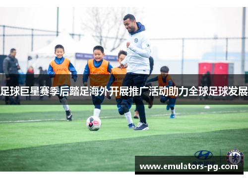 足球巨星赛季后踏足海外开展推广活动助力全球足球发展