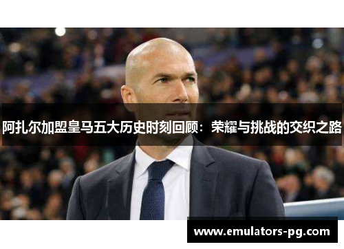 阿扎尔加盟皇马五大历史时刻回顾：荣耀与挑战的交织之路