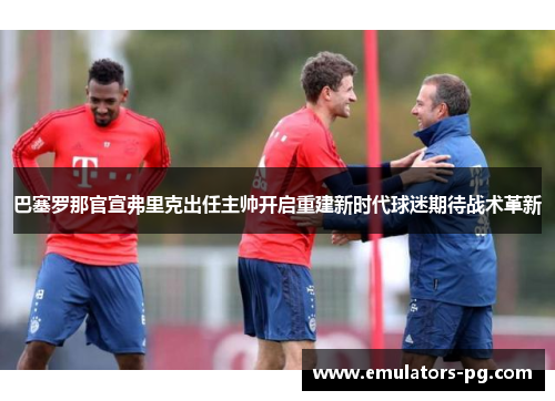 巴塞罗那官宣弗里克出任主帅开启重建新时代球迷期待战术革新 巴塞罗那官宣弗里克出任主帅开启重建新时代球迷期待战术革新
