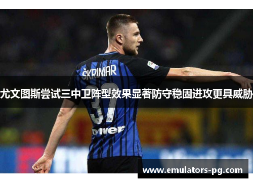 尤文图斯尝试三中卫阵型效果显著防守稳固进攻更具威胁 尤文图斯尝试三中卫阵型效果显著防守稳固进攻更具威胁