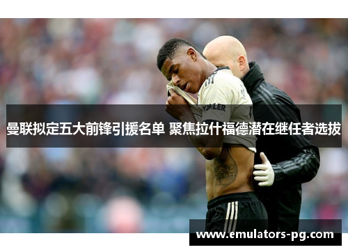 曼联拟定五大前锋引援名单 聚焦拉什福德潜在继任者选拔 曼联拟定五大前锋引援名单 聚焦拉什福德潜在继任者选拔