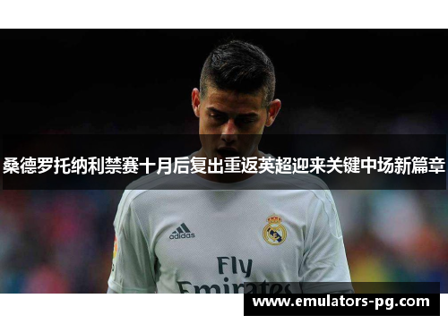 桑德罗托纳利禁赛十月后复出重返英超迎来关键中场新篇章 桑德罗托纳利禁赛十月后复出重返英超迎来关键中场新篇章