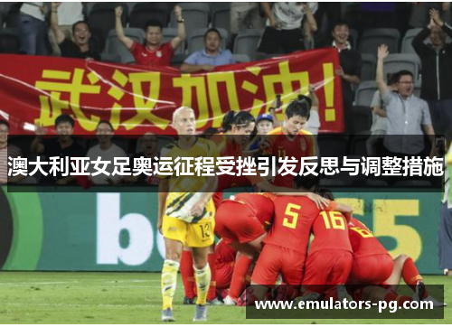 澳大利亚女足奥运征程受挫引发反思与调整措施