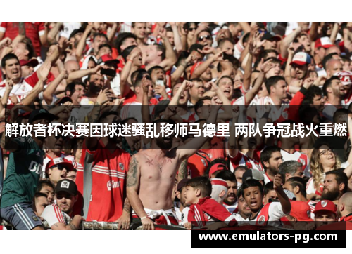 解放者杯决赛因球迷骚乱移师马德里 两队争冠战火重燃 解放者杯决赛因球迷骚乱移师马德里 两队争冠战火重燃