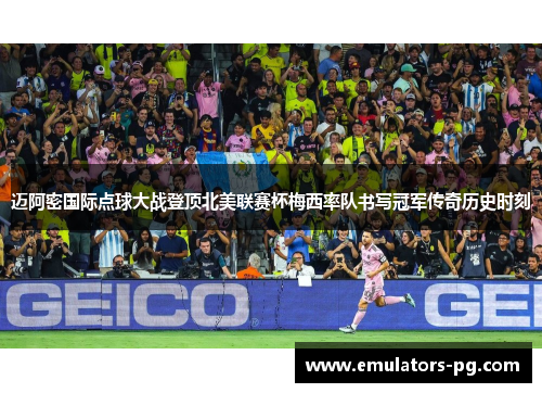 迈阿密国际点球大战登顶北美联赛杯梅西率队书写冠军传奇历史时刻 迈阿密国际点球大战登顶北美联赛杯梅西率队书写冠军传奇历史时刻